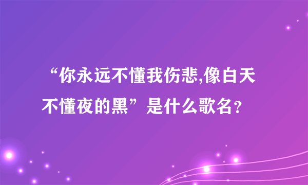 “你永远不懂我伤悲,像白天不懂夜的黑”是什么歌名？