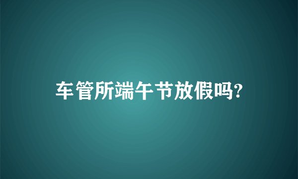 车管所端午节放假吗?