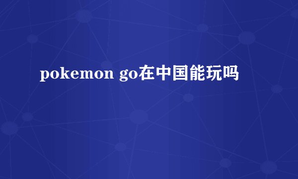 pokemon go在中国能玩吗