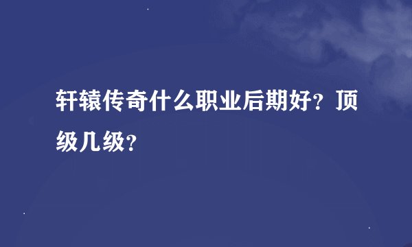 轩辕传奇什么职业后期好？顶级几级？