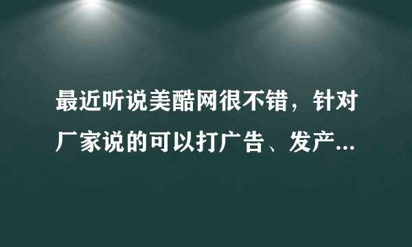最近听说美酷网很不错，针对厂家说的可以打广告、发产品等等....但是我还是不了解，