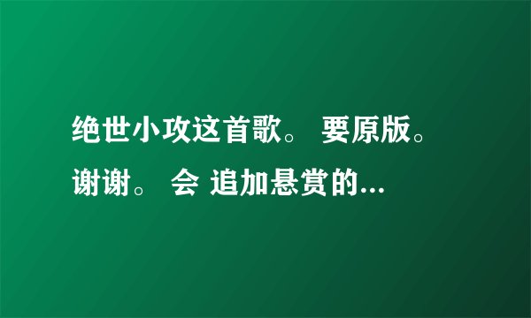 绝世小攻这首歌。 要原版。 谢谢。 会 追加悬赏的 ，绝世小攻！绝世小攻！绝世小攻！