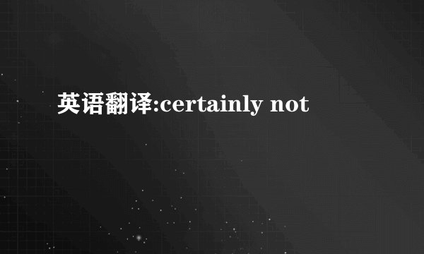 英语翻译:certainly not