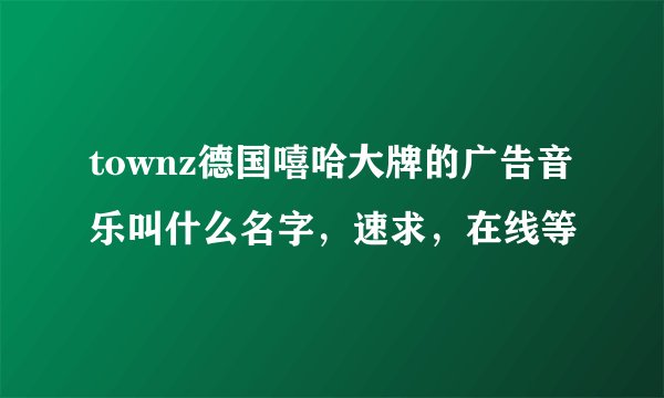 townz德国嘻哈大牌的广告音乐叫什么名字，速求，在线等