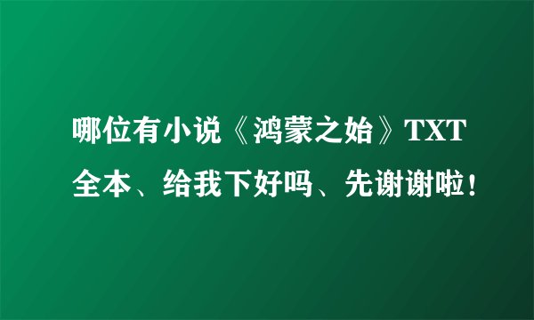 哪位有小说《鸿蒙之始》TXT全本、给我下好吗、先谢谢啦！