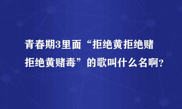 青春期3里面“拒绝黄拒绝赌拒绝黄赌毒”的歌叫什么名啊？