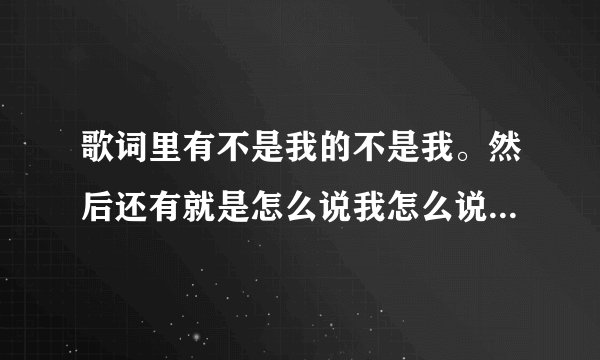歌词里有不是我的不是我。然后还有就是怎么说我怎么说,就知道两句还不挨着... 找了半年了求啊