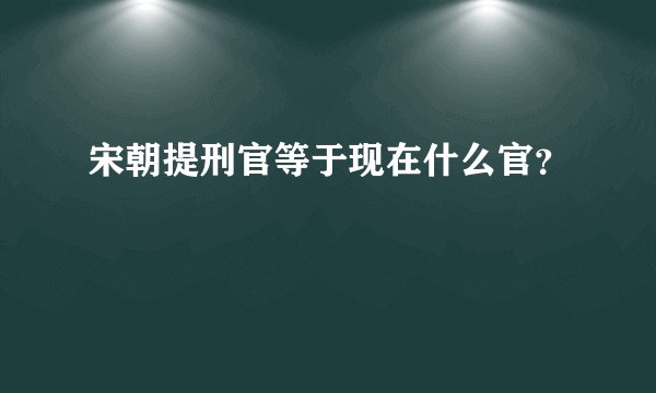 宋朝提刑官等于现在什么官？