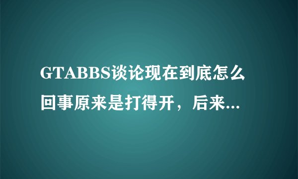 GTABBS谈论现在到底怎么回事原来是打得开，后来就打不开了，现在连查也查不到了，到底怎么了？