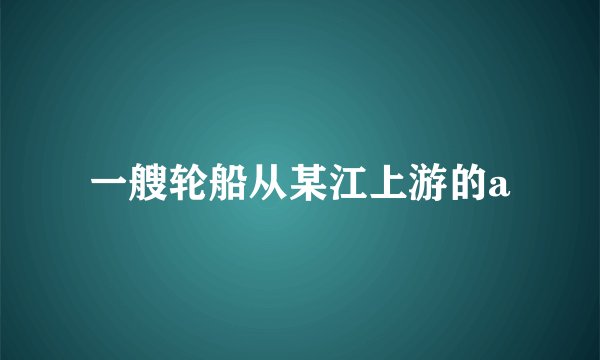 一艘轮船从某江上游的a