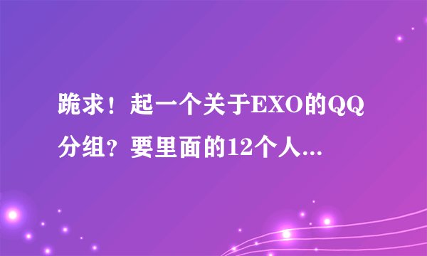 跪求！起一个关于EXO的QQ分组？要里面的12个人的每一个人的分组都有，分12个分组？要每个分组都5、6个...