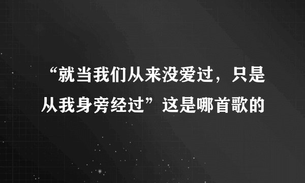 “就当我们从来没爱过，只是从我身旁经过”这是哪首歌的
