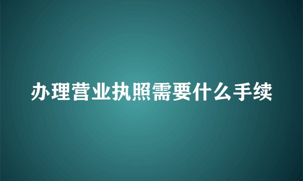 办理营业执照需要什么手续
