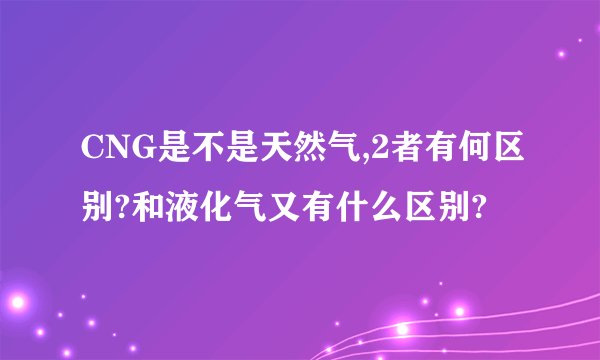 CNG是不是天然气,2者有何区别?和液化气又有什么区别?
