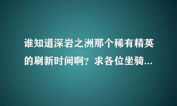 谁知道深岩之洲那个稀有精英的刷新时间啊?求各位坐骑大神给点儿经验吧!本人2区森金,有没有帮忙蹲守的啊