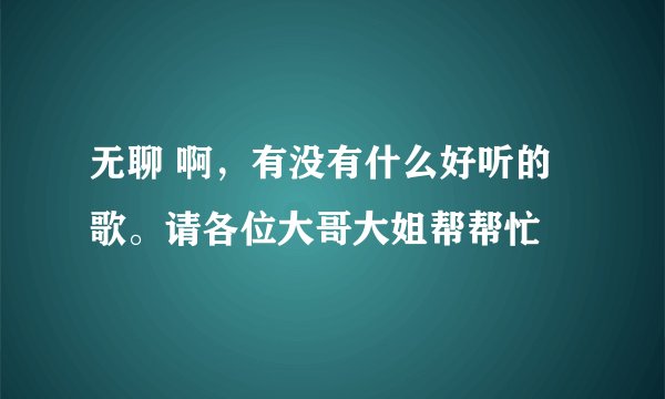无聊 啊，有没有什么好听的歌。请各位大哥大姐帮帮忙