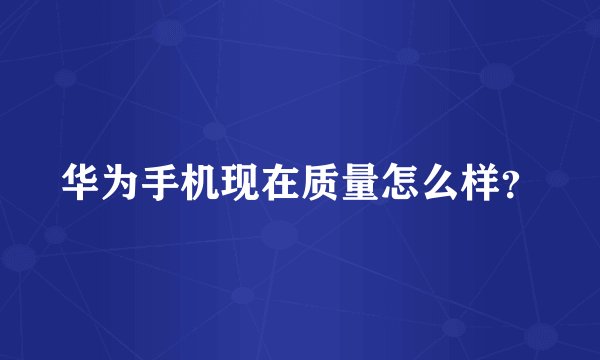 华为手机现在质量怎么样？
