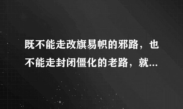 既不能走改旗易帜的邪路,也不能走封闭僵化的老路,就是应该走中国特色的社会主义道路是不是?