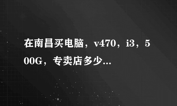 在南昌买电脑，v470，i3，500G，专卖店多少？苏宁宏图三胞等实体店哪个比较便宜？