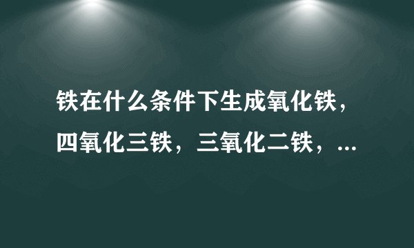 铁在什么条件下生成氧化铁，四氧化三铁，三氧化二铁，三种氧化物怎么还原成铁，要化学方程式