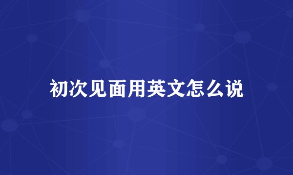 初次见面用英文怎么说