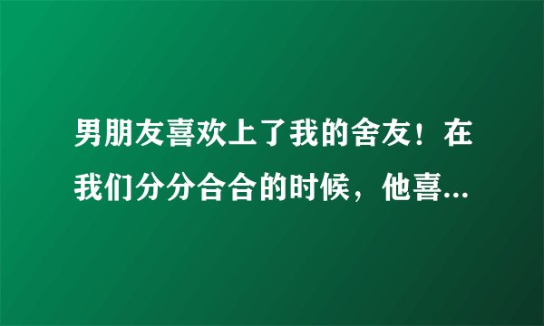 男朋友喜欢上了我的舍友！在我们分分合合的时候，他喜欢上了我的舍友，我该怎么办？
