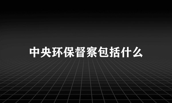 中央环保督察包括什么