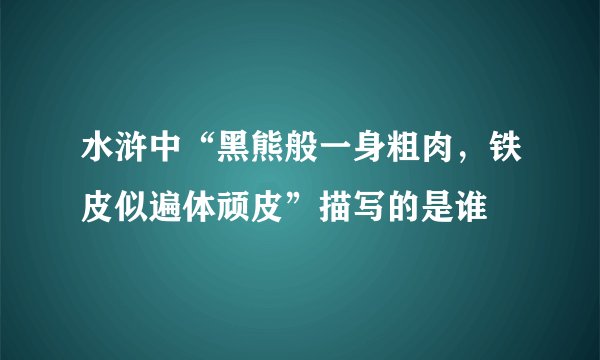 水浒中“黑熊般一身粗肉，铁皮似遍体顽皮”描写的是谁