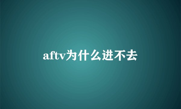 aftv为什么进不去