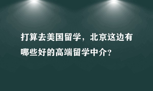 打算去美国留学，北京这边有哪些好的高端留学中介？