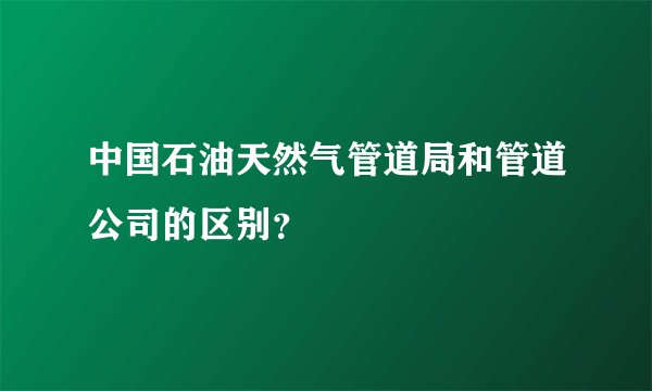 中国石油天然气管道局和管道公司的区别？