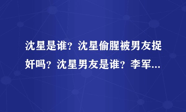 沈星是谁？沈星偷腥被男友捉奸吗？沈星男友是谁？李军是谁？沈星个人资料 李军资料