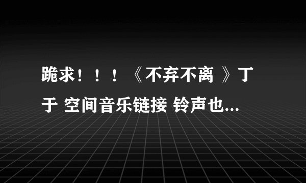 跪求！！！《不弃不离 》丁于 空间音乐链接 铃声也可以 急用！！！！！！！！