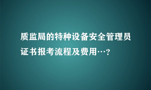 质监局的特种设备安全管理员证书报考流程及费用…？