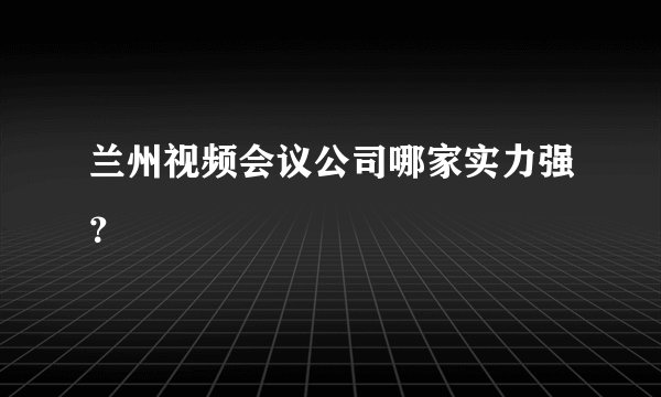 兰州视频会议公司哪家实力强？