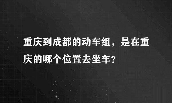 重庆到成都的动车组，是在重庆的哪个位置去坐车？