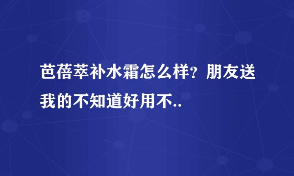 芭蓓萃补水霜怎么样？朋友送我的不知道好用不..