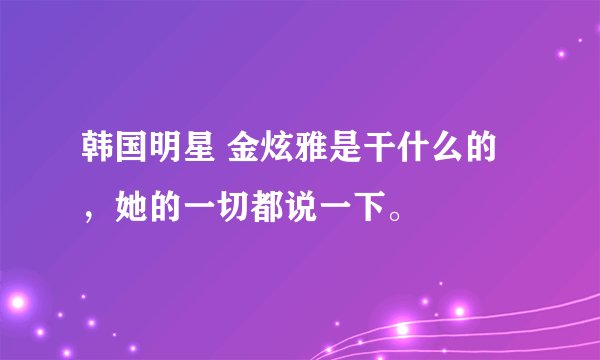 韩国明星 金炫雅是干什么的，她的一切都说一下。