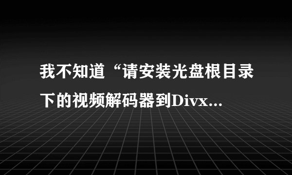我不知道“请安装光盘根目录下的视频解码器到Divx.exe和tscc.exe