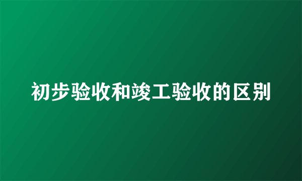 初步验收和竣工验收的区别