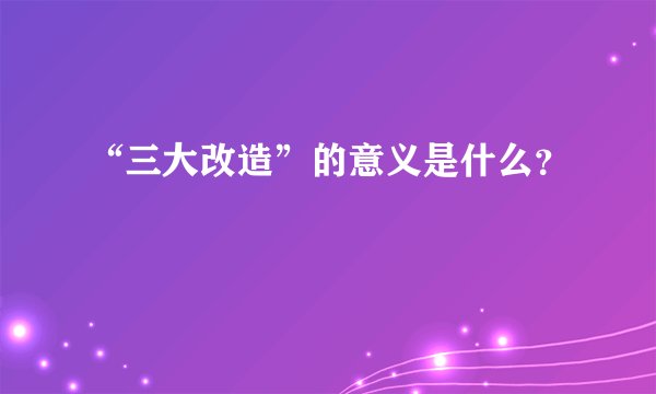 “三大改造”的意义是什么？