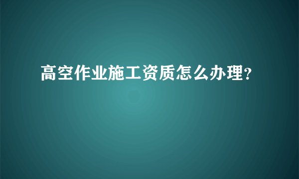 高空作业施工资质怎么办理？