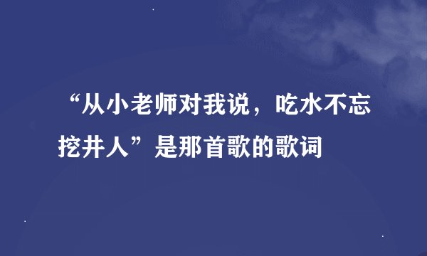 “从小老师对我说，吃水不忘挖井人”是那首歌的歌词