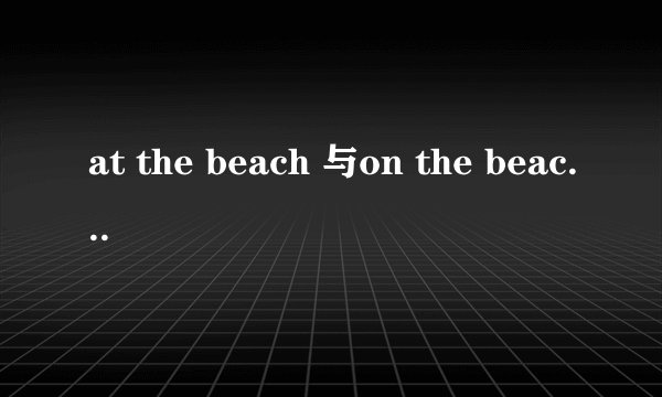 at the beach 与on the beach 有什么区别