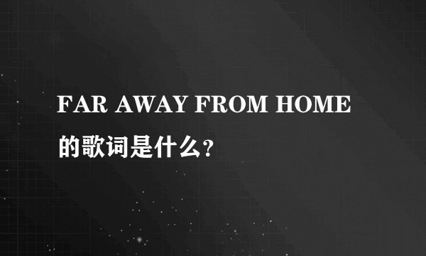 FAR AWAY FROM HOME 的歌词是什么？