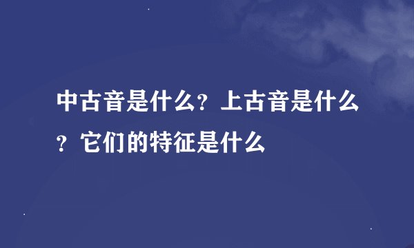 中古音是什么？上古音是什么？它们的特征是什么