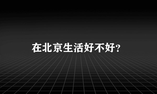 在北京生活好不好？