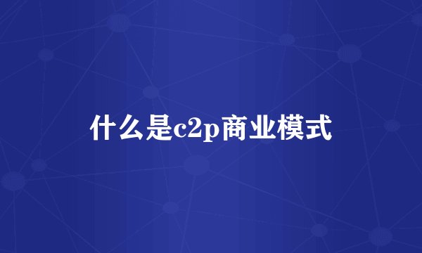 什么是c2p商业模式