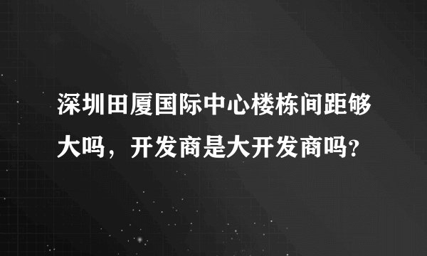 深圳田厦国际中心楼栋间距够大吗，开发商是大开发商吗？