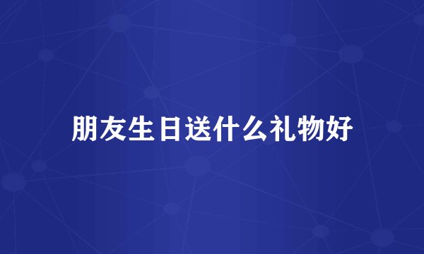朋友生日送什么礼物好